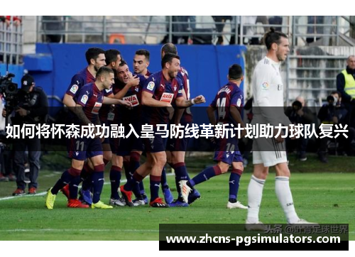 如何将怀森成功融入皇马防线革新计划助力球队复兴