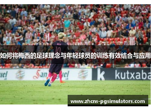 如何将梅西的足球理念与年轻球员的训练有效结合与应用