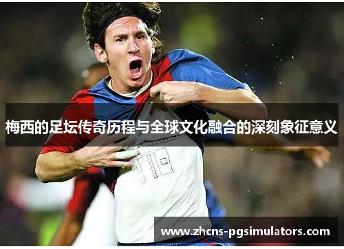 梅西的足坛传奇历程与全球文化融合的深刻象征意义