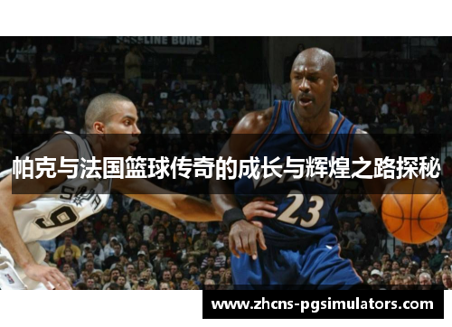 帕克与法国篮球传奇的成长与辉煌之路探秘