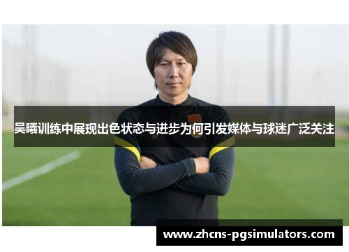 吴曦训练中展现出色状态与进步为何引发媒体与球迷广泛关注