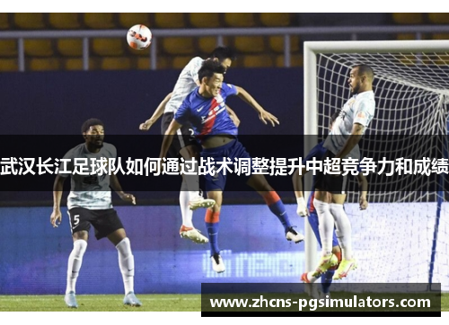 武汉长江足球队如何通过战术调整提升中超竞争力和成绩