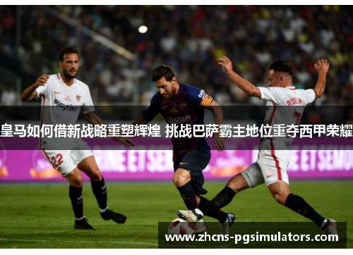 皇马如何借新战略重塑辉煌 挑战巴萨霸主地位重夺西甲荣耀