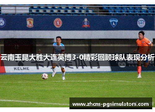 云南玉昆大胜大连英博3-0精彩回顾球队表现分析