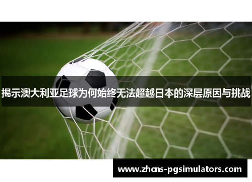 揭示澳大利亚足球为何始终无法超越日本的深层原因与挑战