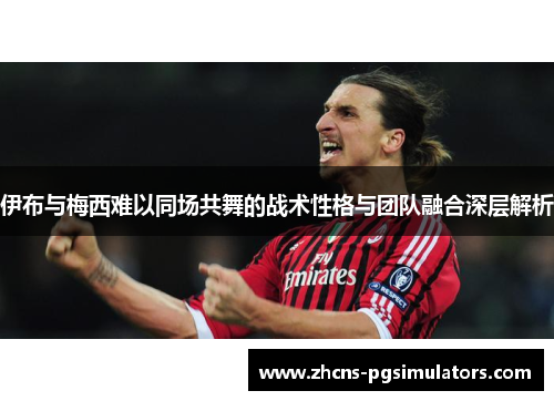 伊布与梅西难以同场共舞的战术性格与团队融合深层解析
