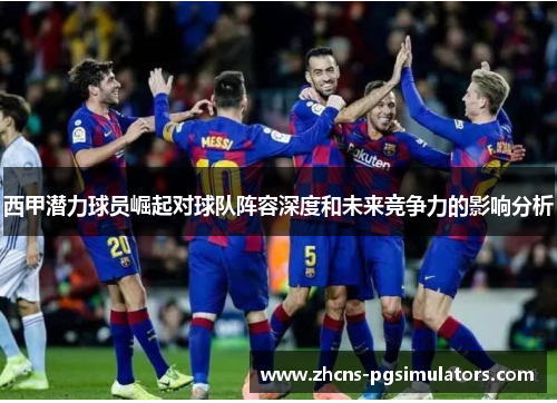 西甲潜力球员崛起对球队阵容深度和未来竞争力的影响分析