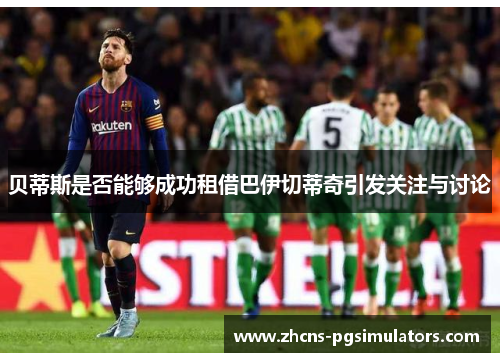 贝蒂斯是否能够成功租借巴伊切蒂奇引发关注与讨论 贝蒂斯是否能够成功租借巴伊切蒂奇引发关注与讨论