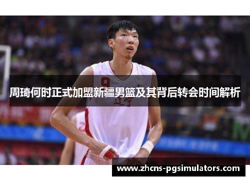 周琦何时正式加盟新疆男篮及其背后转会时间解析 周琦何时正式加盟新疆男篮及其背后转会时间解析