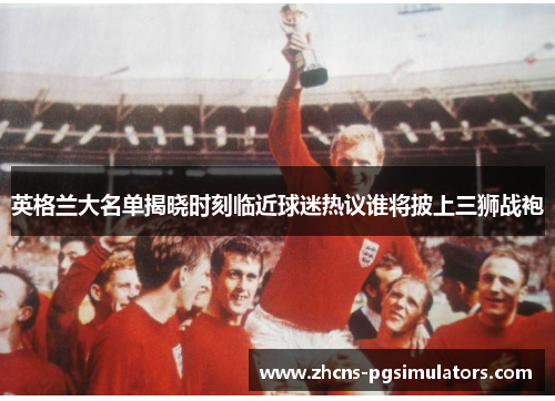 英格兰大名单揭晓时刻临近球迷热议谁将披上三狮战袍 英格兰大名单揭晓时刻临近球迷热议谁将披上三狮战袍