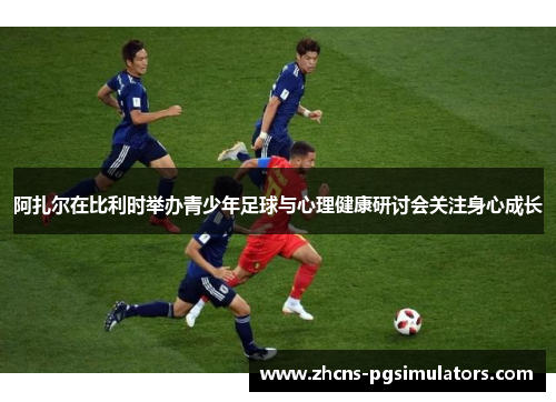 阿扎尔在比利时举办青少年足球与心理健康研讨会关注身心成长