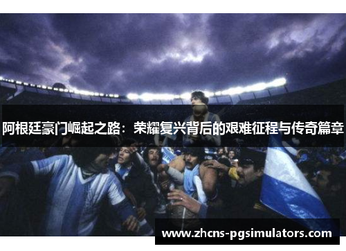 阿根廷豪门崛起之路：荣耀复兴背后的艰难征程与传奇篇章