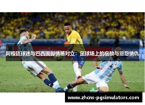 阿根廷球迷与巴西国脚情感对立:足球场上的宿敌与恩怨情仇 阿根廷球迷与巴西国脚情感对立:足球场上的宿敌与恩怨情仇