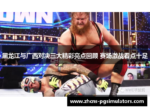 黑龙江与广西对决三大精彩亮点回顾 赛场激战看点十足