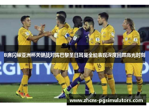 B席闪耀亚洲杯关键战对阵巴黎圣日耳曼全能表现深度回顾高光时刻