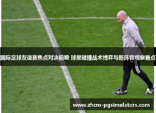 国际足球友谊赛焦点对决前瞻 球星碰撞战术博弈与新阵容观察看点 国际足球友谊赛焦点对决前瞻 球星碰撞战术博弈与新阵容观察看点