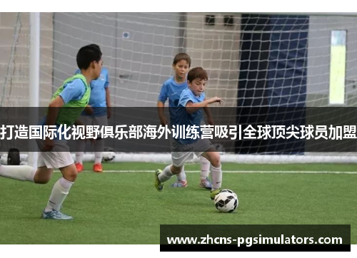 打造国际化视野俱乐部海外训练营吸引全球顶尖球员加盟 打造国际化视野俱乐部海外训练营吸引全球顶尖球员加盟