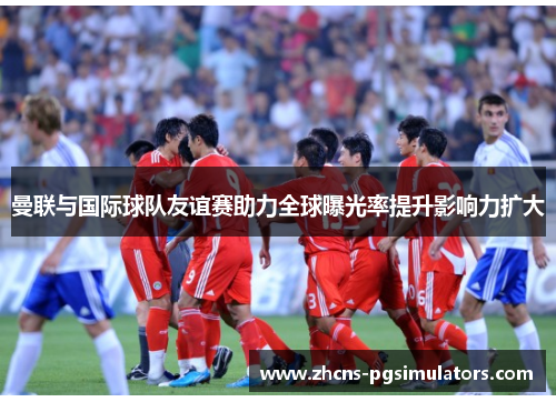 曼联与国际球队友谊赛助力全球曝光率提升影响力扩大