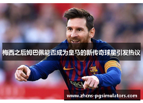 梅西之后姆巴佩能否成为皇马的新传奇球星引发热议