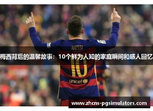 梅西背后的温馨故事：10个鲜为人知的家庭瞬间和感人回忆