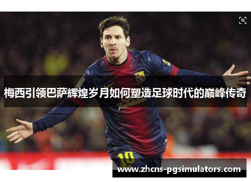 梅西引领巴萨辉煌岁月如何塑造足球时代的巅峰传奇
